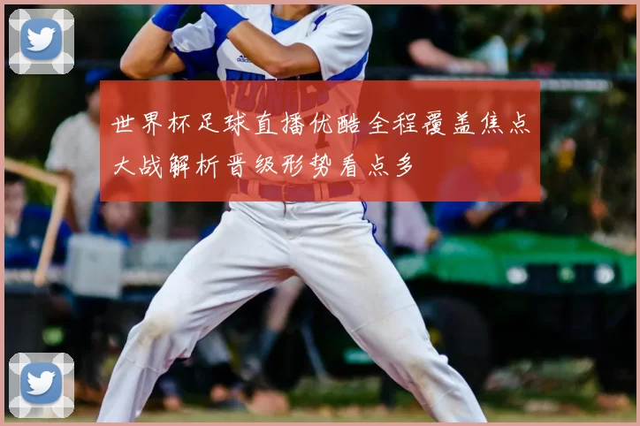 世界杯足球直播优酷全程覆盖焦点大战解析晋级形势看点多