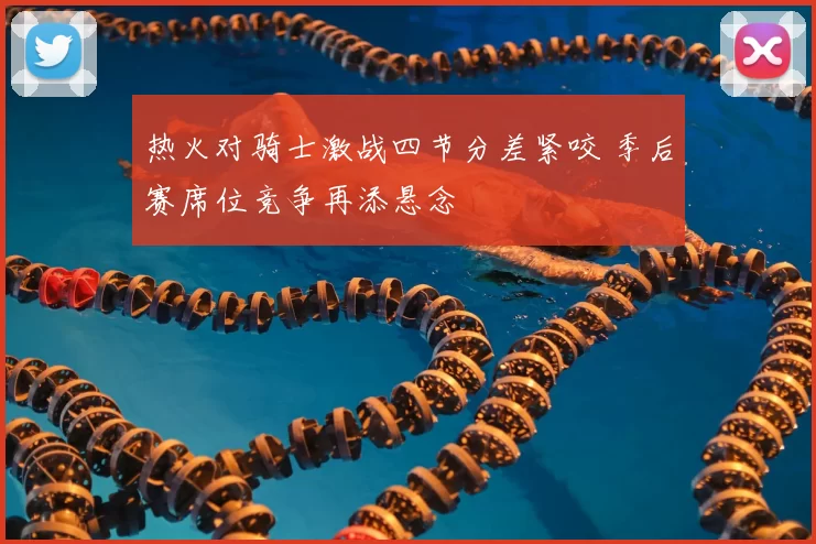 热火对骑士激战四节分差紧咬 季后赛席位竞争再添悬念