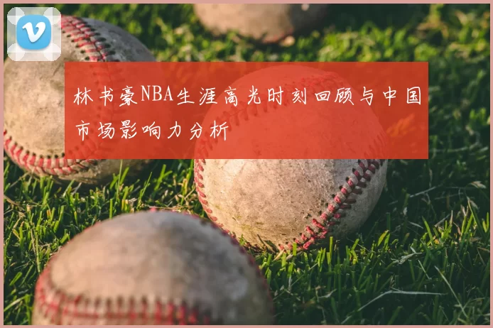 林书豪NBA生涯高光时刻回顾与中国市场影响力分析