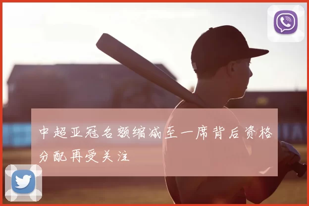 中超亚冠名额缩减至一席背后资格分配再受关注