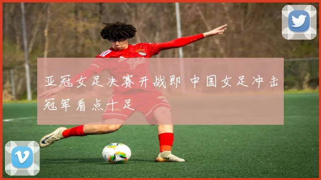 亚冠女足决赛开战即 中国女足冲击冠军看点十足