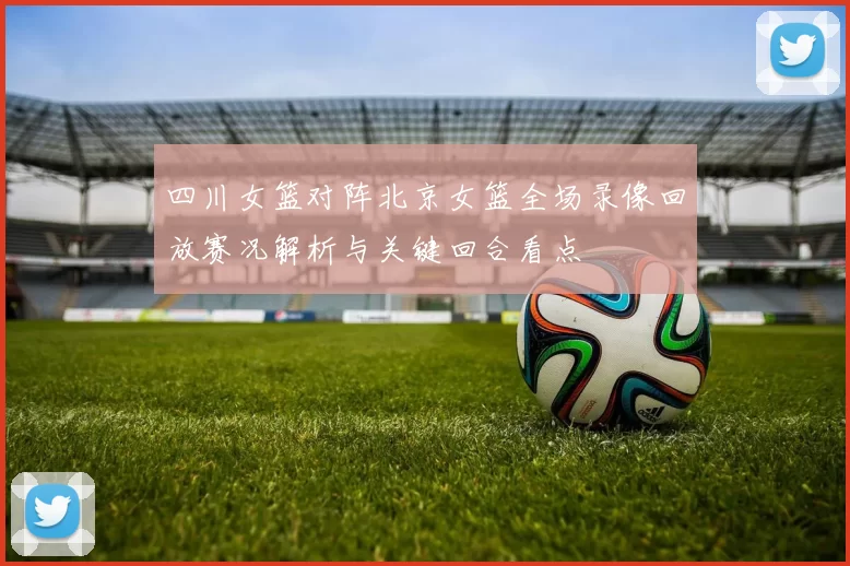 四川女篮对阵北京女篮全场录像回放赛况解析与关键回合看点