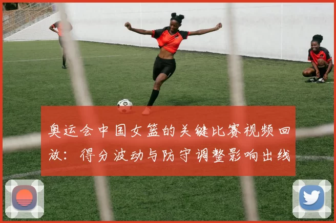 奥运会中国女篮的关键比赛视频回放:得分波动与防守调整影响出线前景