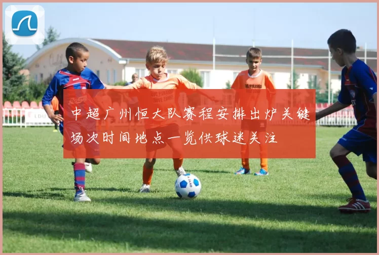 中超广州恒大队赛程安排出炉关键场次时间地点一览供球迷关注