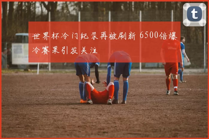 世界杯冷门纪录再被刷新 6500倍爆冷赛果引发关注