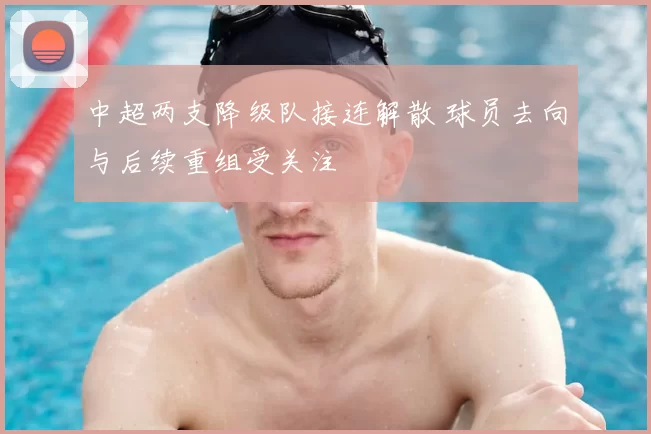 中超两支降级队接连解散 球员去向与后续重组受关注