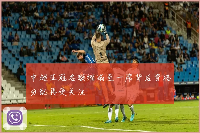中超亚冠名额缩减至一席背后资格分配再受关注