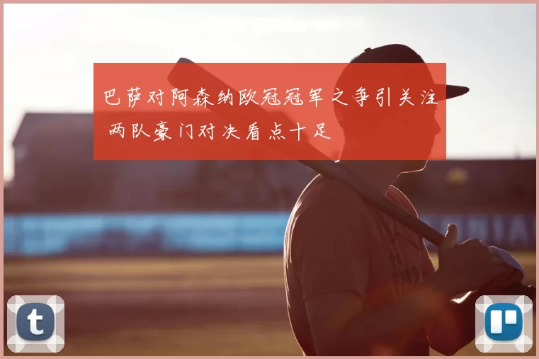 巴萨对阿森纳欧冠冠军之争引关注 两队豪门对决看点十足