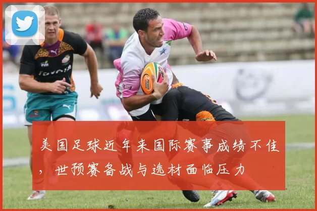 美国足球近年来国际赛事成绩不佳,世预赛备战与选材面临压力