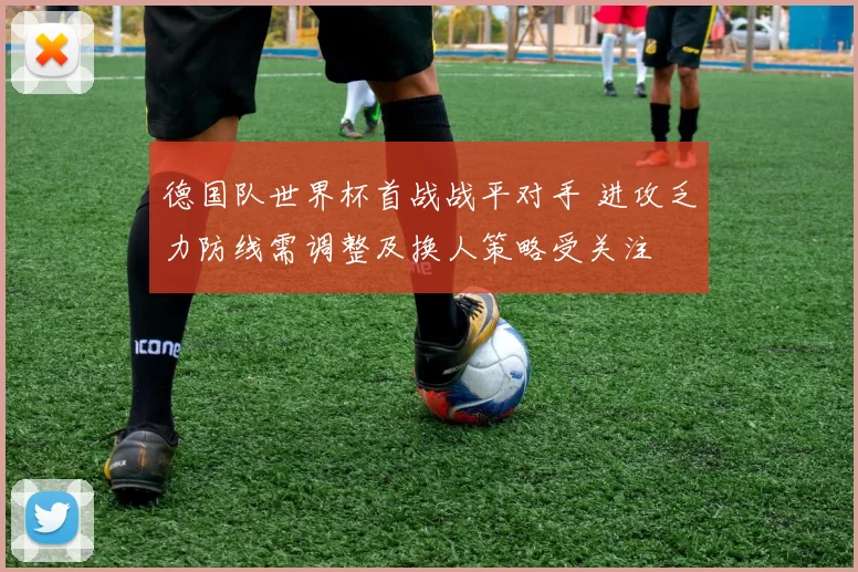 德国队世界杯首战战平对手 进攻乏力防线需调整及换人策略受关注