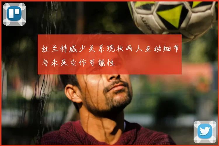 杜兰特威少关系现状两人互动细节与未来合作可能性