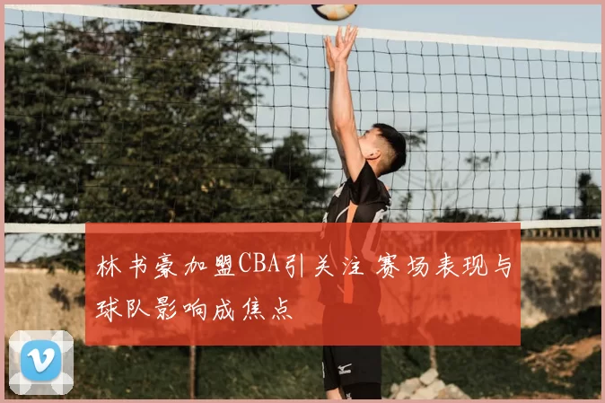 林书豪加盟CBA引关注 赛场表现与球队影响成焦点