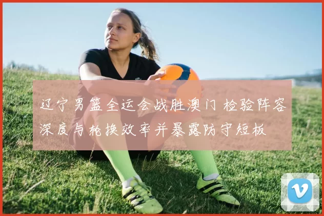 辽宁男篮全运会战胜澳门 检验阵容深度与轮换效率并暴露防守短板