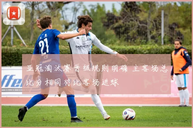 亚冠淘汰赛晋级规则明确 主客场总比分相同将比客场进球