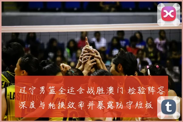 辽宁男篮全运会战胜澳门 检验阵容深度与轮换效率并暴露防守短板