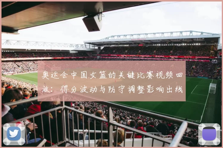 奥运会中国女篮的关键比赛视频回放:得分波动与防守调整影响出线前景