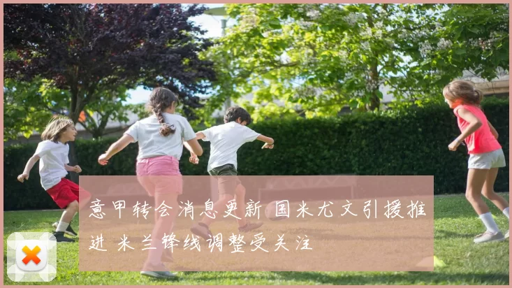 意甲转会消息更新 国米尤文引援推进 米兰锋线调整受关注