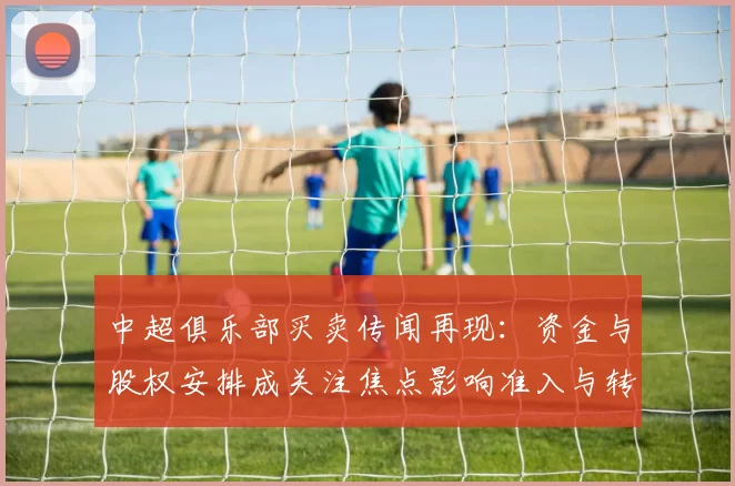 中超俱乐部买卖传闻再现：资金与股权安排成关注焦点影响准入与转会