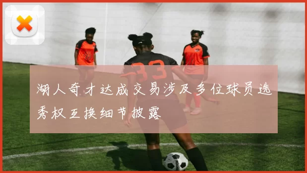 湖人奇才达成交易涉及多位球员选秀权互换细节披露
