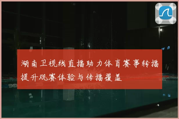 湖南卫视线直播助力体育赛事转播提升观赛体验与传播覆盖