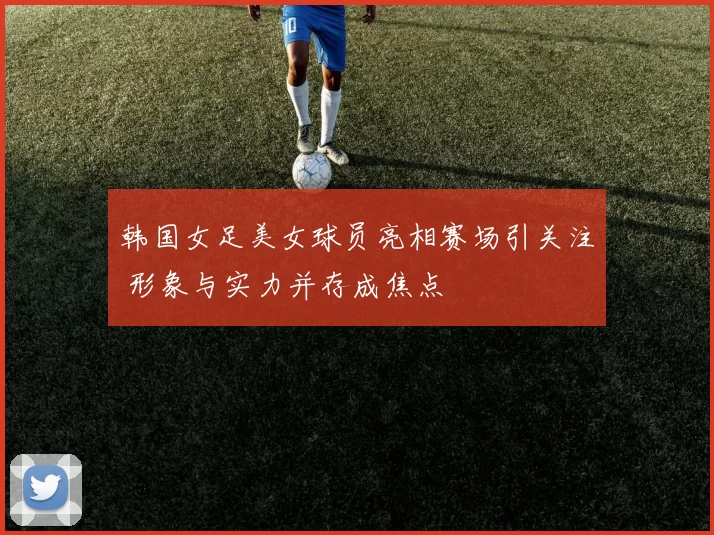 韩国女足美女球员亮相赛场引关注 形象与实力并存成焦点