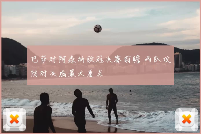 巴萨对阿森纳欧冠决赛前瞻 两队攻防对决成最大看点