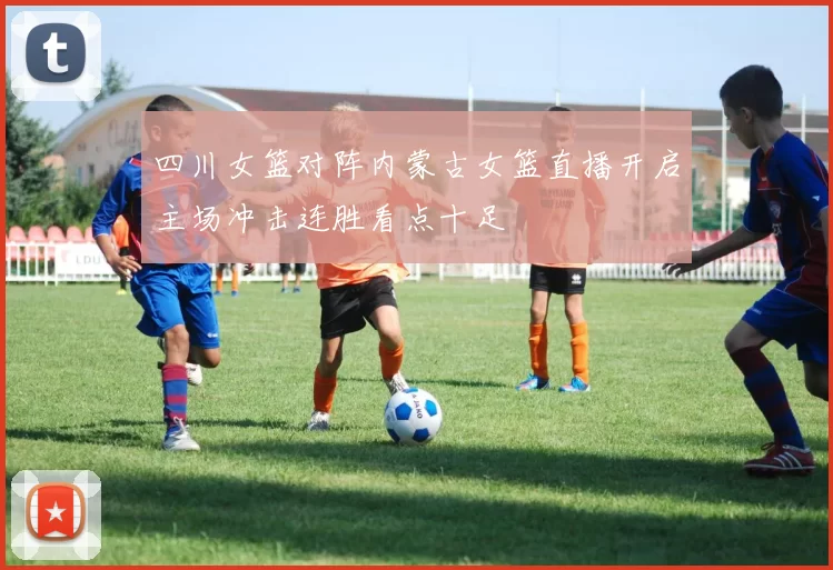 四川女篮对阵内蒙古女篮直播开启主场冲击连胜看点十足