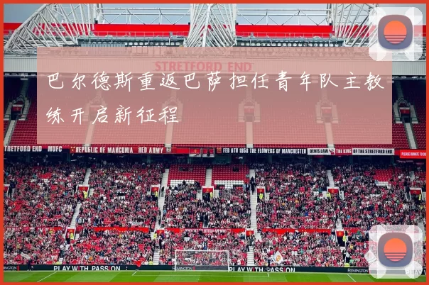 巴尔德斯重返巴萨担任青年队主教练开启新征程