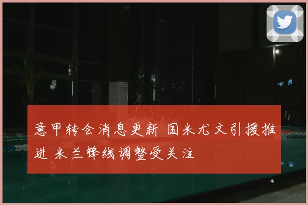 意甲转会消息更新 国米尤文引援推进 米兰锋线调整受关注