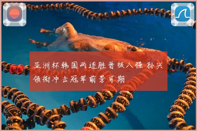 亚洲杯韩国两连胜晋级八强 孙兴慜领衔冲击冠军前景可期