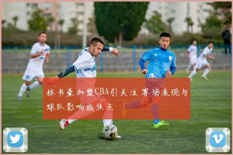 林书豪加盟CBA引关注 赛场表现与球队影响成焦点