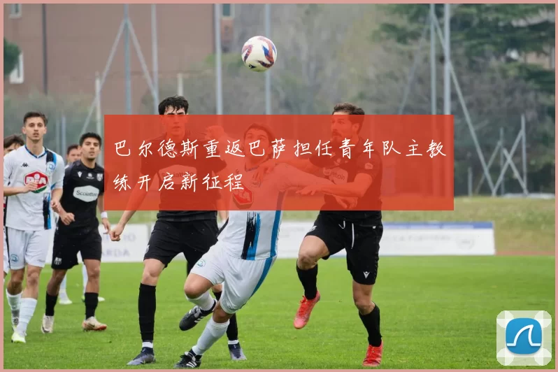 巴尔德斯重返巴萨担任青年队主教练开启新征程