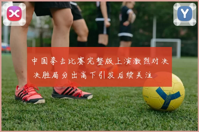 中国拳击比赛完整版上演激烈对决 决胜局分出高下引发后续关注