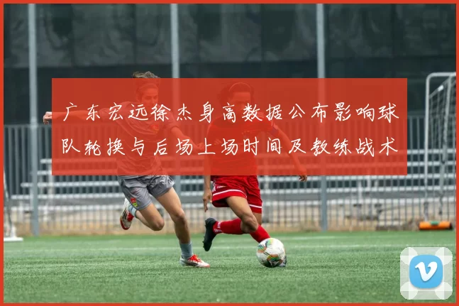 广东宏远徐杰身高数据公布影响球队轮换与后场上场时间及教练战术安排
