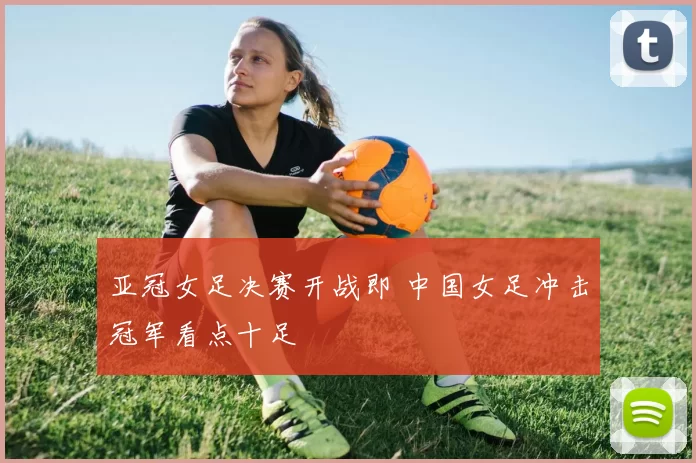 亚冠女足决赛开战即 中国女足冲击冠军看点十足