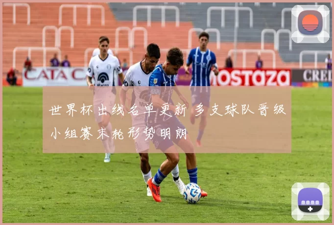 世界杯出线名单更新 多支球队晋级小组赛末轮形势明朗