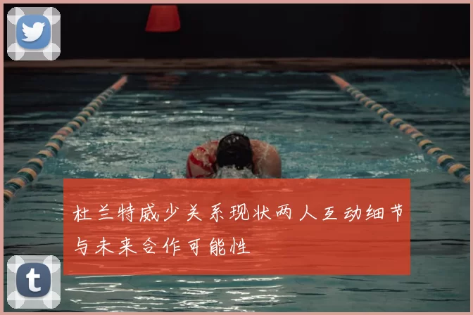 杜兰特威少关系现状两人互动细节与未来合作可能性