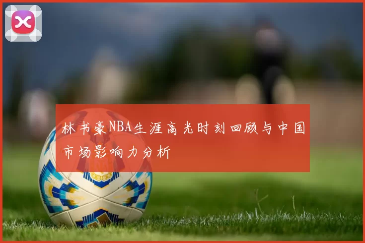 林书豪NBA生涯高光时刻回顾与中国市场影响力分析