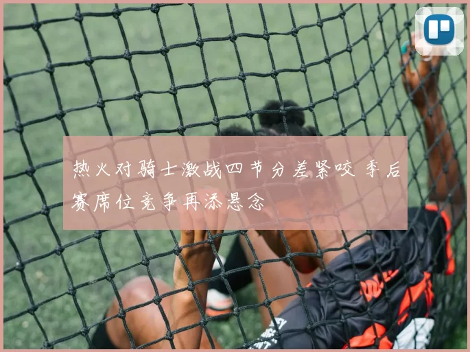 热火对骑士激战四节分差紧咬 季后赛席位竞争再添悬念