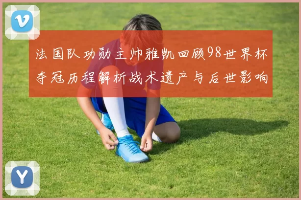 法国队功勋主帅雅凯回顾98世界杯夺冠历程解析战术遗产与后世影响