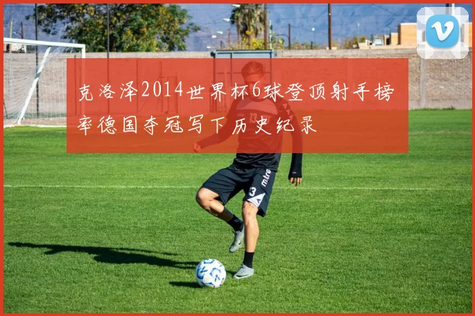 克洛泽2014世界杯6球登顶射手榜 率德国夺冠写下历史纪录