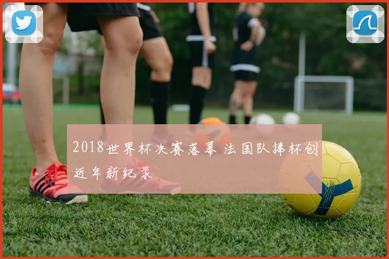 2018世界杯决赛落幕 法国队捧杯创近年新纪录