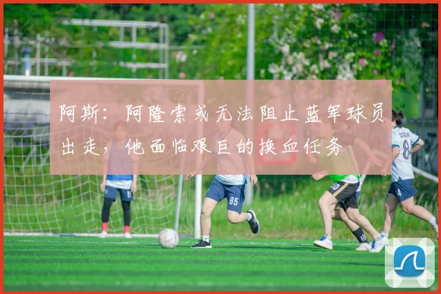 阿斯：阿隆索或无法阻止蓝军球员出走，他面临艰巨的换血任务