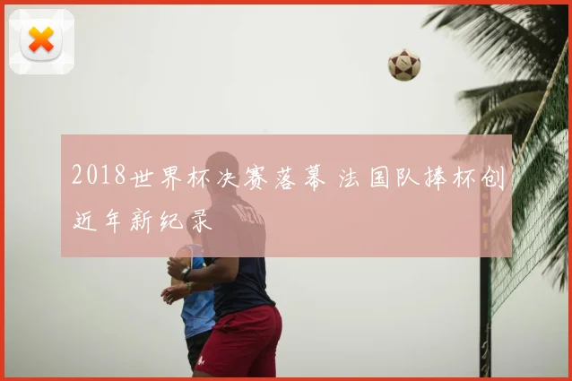 2018世界杯决赛落幕 法国队捧杯创近年新纪录