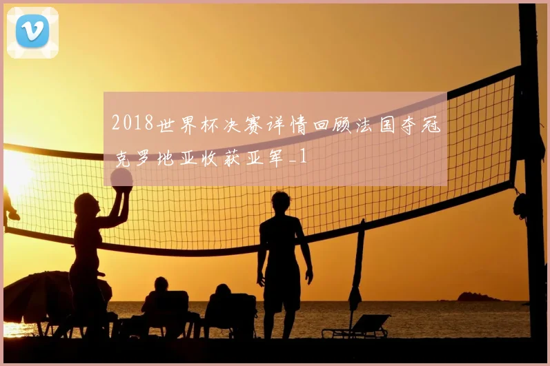 2018世界杯决赛详情回顾法国夺冠克罗地亚收获亚军_1
