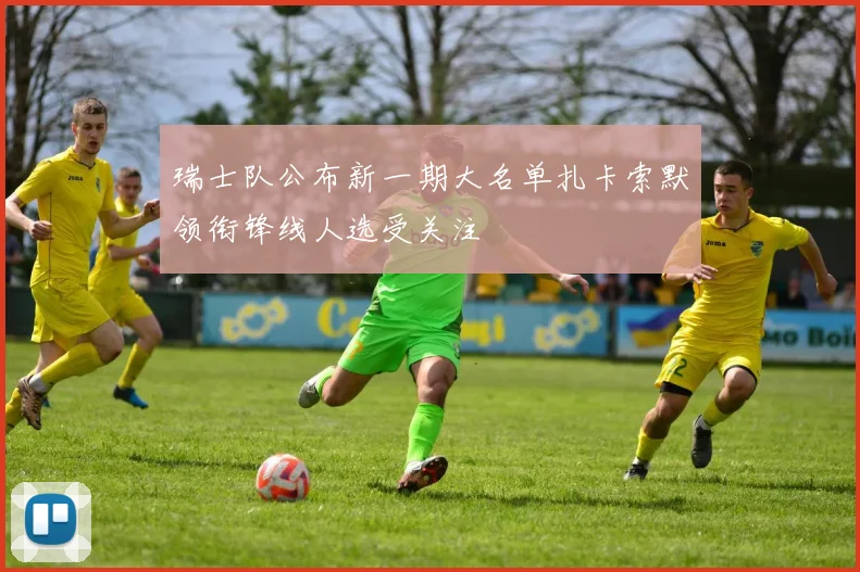 瑞士队公布新一期大名单扎卡索默领衔锋线人选受关注