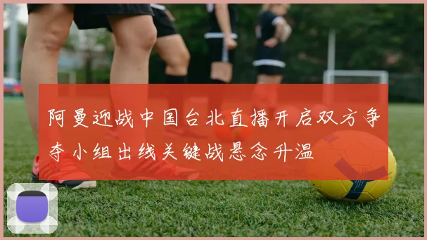 阿曼迎战中国台北直播开启双方争夺小组出线关键战悬念升温
