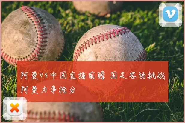 阿曼vs中国直播前瞻 国足客场挑战阿曼力争抢分