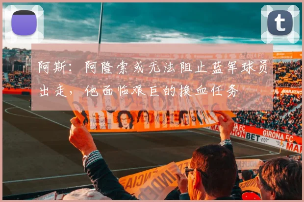 阿斯：阿隆索或无法阻止蓝军球员出走，他面临艰巨的换血任务