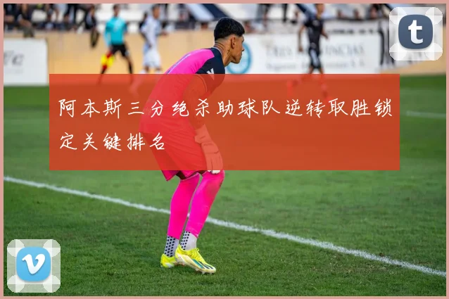 阿本斯三分绝杀助球队逆转取胜锁定关键排名